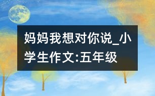 媽媽我想對(duì)你說_小學(xué)生作文:五年級(jí)
