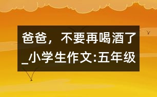 爸爸，不要再喝酒了_小學(xué)生作文:五年級