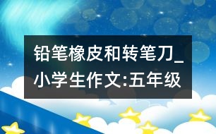 鉛筆、橡皮和轉(zhuǎn)筆刀_小學(xué)生作文:五年級(jí)