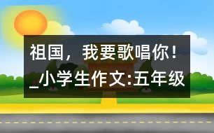 祖國，我要歌唱你！_小學(xué)生作文:五年級