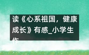 讀《心系祖國，健康成長(zhǎng)》有感_小學(xué)生作文:五年級(jí)