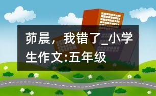 茆晨，我錯(cuò)了_小學(xué)生作文:五年級(jí)