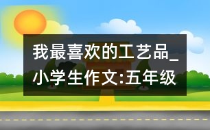 我最喜歡的工藝品_小學生作文:五年級
