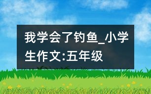 我學(xué)會(huì)了釣魚(yú)_小學(xué)生作文:五年級(jí)