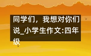 同學(xué)們，我想對你們說_小學(xué)生作文:四年級