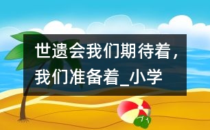 “世遺會”我們期待著，我們準(zhǔn)備著_小學(xué)生作文:四年級