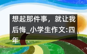 想起那件事，就讓我后悔_小學(xué)生作文:四年級(jí)