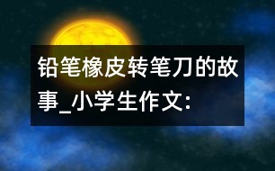 鉛筆、橡皮、轉筆刀的故事_小學生作文:四年級