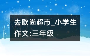去歐尚超市_小學生作文:三年級