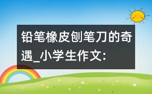 鉛筆、橡皮、刨筆刀的奇遇_小學(xué)生作文:三年級