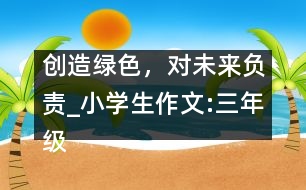 創(chuàng)造綠色，對未來負責_小學生作文:三年級