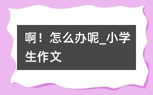 ??！怎么辦呢_小學(xué)生作文