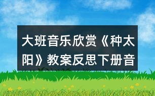 大班音樂(lè)欣賞《種太陽(yáng)》教案反思下冊(cè)音樂(lè)