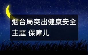 煙臺局：突出“健康、安全”主題 保障兒童權(quán)益