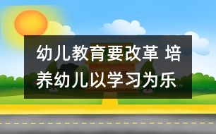 幼兒教育要改革 培養(yǎng)幼兒以學習為樂