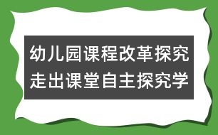 幼兒園課程改革探究：走出課堂自主探究學(xué)習(xí)的過(guò)程