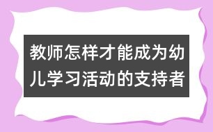教師怎樣才能成為幼兒學(xué)習(xí)活動(dòng)的支持者、合作者、引導(dǎo)者