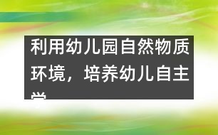 利用幼兒園自然物質(zhì)環(huán)境，培養(yǎng)幼兒自主學習能力