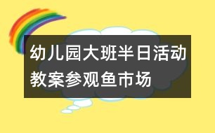 幼兒園大班半日活動(dòng)教案：參觀魚(yú)市場(chǎng)