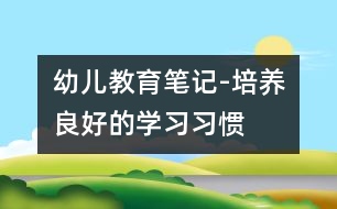 幼兒教育筆記-培養(yǎng)良好的學(xué)習(xí)習(xí)慣