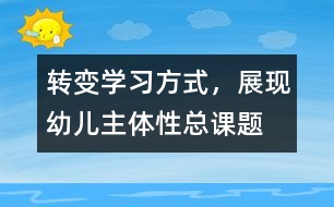 “轉(zhuǎn)變學(xué)習(xí)方式，展現(xiàn)幼兒主體性”總課題研究報(bào)告