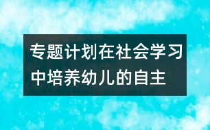 專題計劃：在社會學(xué)習(xí)中培養(yǎng)幼兒的自主、交往能力