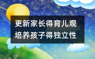 更新家長(zhǎng)得育兒觀  培養(yǎng)孩子得獨(dú)立性
