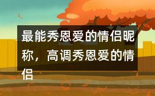 最能秀恩愛(ài)的情侶昵稱，高調(diào)秀恩愛(ài)的情侶網(wǎng)名283個(gè)