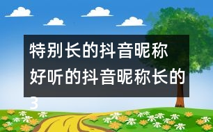 特別長(zhǎng)的抖音昵稱 好聽(tīng)的抖音昵稱長(zhǎng)的358個(gè)