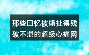 那些回憶被撕扯得殘破不堪的超級心痛網(wǎng)名457個(gè)