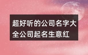 超好聽的公司名字大全,公司起名生意紅火的名字434個(gè)
