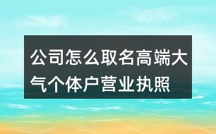 公司怎么取名高端大氣,個(gè)體戶營業(yè)執(zhí)照起名大全460個(gè)