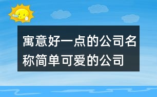 寓意好一點(diǎn)的公司名稱,簡單可愛的公司名稱大全418個