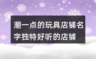 潮一點(diǎn)的玩具店鋪名字,獨(dú)特好聽的店鋪名字大全367個(gè)