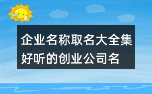 企業(yè)名稱(chēng)取名大全集,好聽(tīng)的創(chuàng)業(yè)公司名字406個(gè)