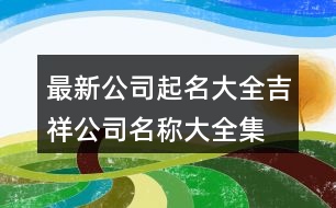 最新公司起名大全,吉祥公司名稱(chēng)大全集最新397個(gè)