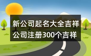 新公司起名大全吉祥,公司注冊300個(gè)吉祥名字426個(gè)