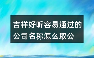 吉祥好聽容易通過(guò)的公司名稱,怎么取公司名字工商網(wǎng)能通過(guò)423個(gè)