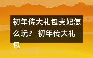 初年傳大禮包貴妃怎么玩？ 初年傳大禮包貴妃攻略