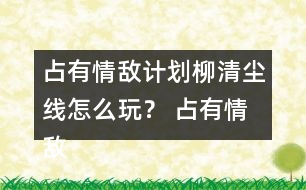 占有情敵計劃柳清塵線怎么玩？ 占有情敵計劃柳清塵線攻略