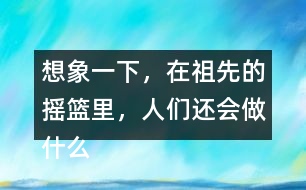 想象一下，在祖先的搖籃里，人們還會(huì)做什么?仿照第2小節(jié)或第3小節(jié)說(shuō)一說(shuō)