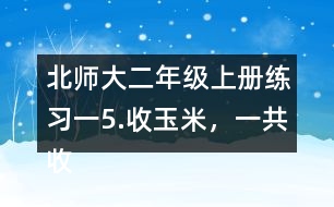 北師大二年級上冊練習一5.收玉米，一共收了多少根玉米。