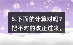 6.下面的計(jì)算對(duì)嗎？把不對(duì)的改正過來。