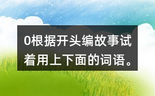 0根據(jù)開頭編故事,試著用上下面的詞語。 0在一片沙漠里,有… 0從前,有一座