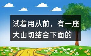 試著用“從前，有一座大山”切結(jié)合下面的詞語(yǔ)編一個(gè)故事
