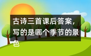 古詩三首課后答案，寫的是哪個季節(jié)的景色？你是從哪些地方發(fā)現(xiàn)的？