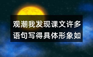 觀潮我發(fā)現(xiàn)課文許多語(yǔ)句寫得具體形象如,“寬闊的錢塘江橫臥在眼前。”我們找出來(lái)讀一讀，談?wù)剬?duì)這些描寫的體會(huì)。