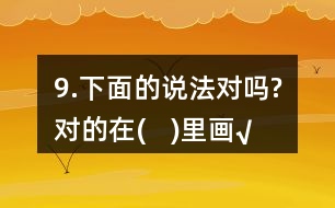 9.下面的說法對(duì)嗎?對(duì)的在(   )里畫“√”。