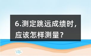 6.測定跳遠(yuǎn)成績時(shí)，應(yīng)該怎樣測量？