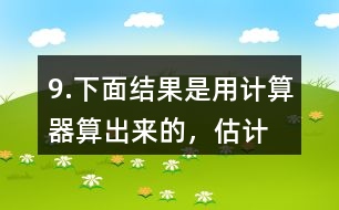 9.下面結(jié)果是用計(jì)算器“算”出來(lái)的，估計(jì)一下，結(jié)果合理嗎？分析一下錯(cuò)誤原因。